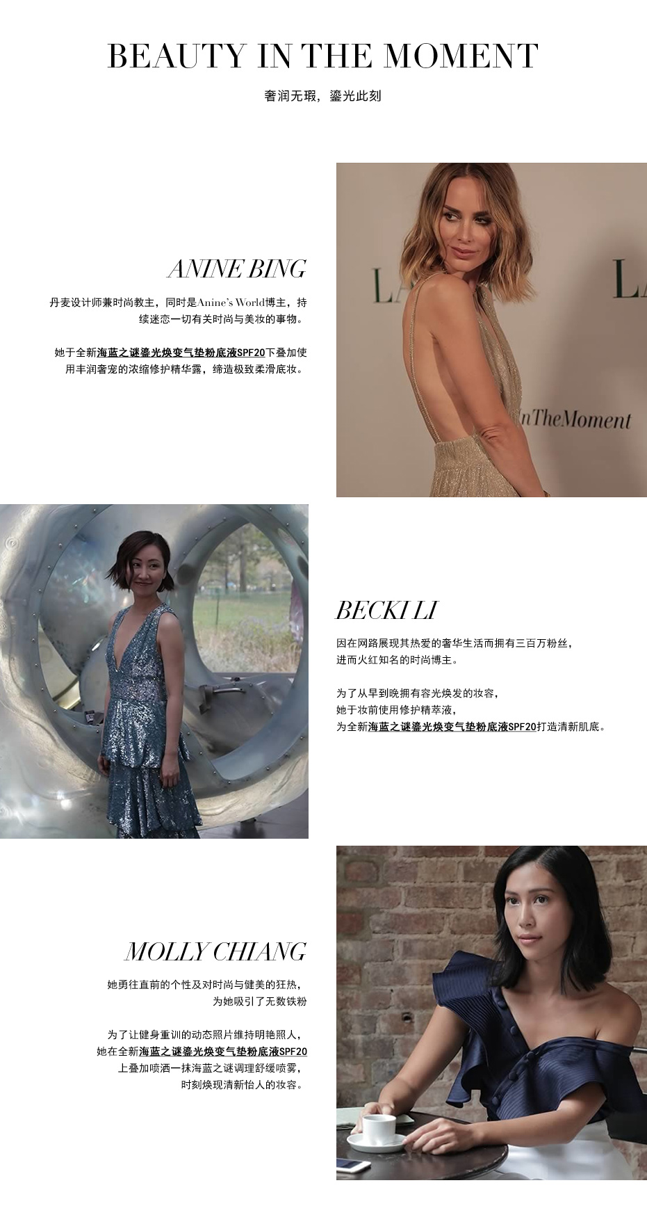 BEAUTY IN THE MOMENT 邂逅全新海蓝之谜鎏光焕变气垫粉底液SPF20达人铁粉及其无瑕妆容。ANINE BING: 丹麦设计师兼时尚教主，同时是Anine’s World博主，持续迷恋一切有关时尚与美妆的事物。她于全新海蓝之谜鎏光焕变气垫粉底液SPF20下叠加使用丰润奢宠的浓缩修护精华露，缔造极致柔滑底妆。BECKI LI: 因在网路展现其热爱的奢华生活而拥有三百万粉丝，进而火红知名的时尚博主。为了从早到晚拥有容光焕发的妆容，她于妆前使用修护精萃液，为全新海蓝之谜鎏光焕变气垫粉底液SPF20打造清新肌底。MOLLY CHIANG: 她勇往直前的个性及对时尚与健美的狂热，为她吸引了无数铁粉 为了让健身重训的动态照片维持明艳照人，她在全新海蓝之谜鎏光焕变气垫粉底液SPF20上叠加喷洒一抹海蓝之谜调理舒缓喷雾，时刻焕现清新怡人的妆容。