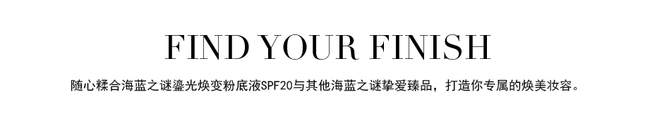 FIND YOUR FINISH 随心糅合海蓝之谜鎏光焕变粉底液SPF20与其他海蓝之谜挚爱臻品，打造你专属的焕美妆容。